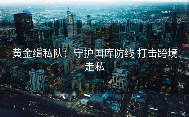 黄金缉私队:守护国库防线 打击跨境走私 黄金缉私队:守护国库防线 打击跨境走私