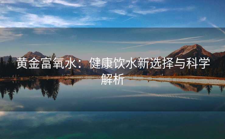 黄金富氧水:健康饮水新选择与科学解析 黄金富氧水:健康饮水新选择与科学解析