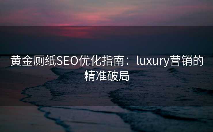 黄金厕纸SEO优化指南:luxury营销的精准破局 黄金厕纸SEO优化指南:luxury营销的精准破局
