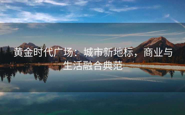 黄金时代广场:城市新地标,商业与生活融合典范 黄金时代广场:城市新地标,商业与生活融合典范