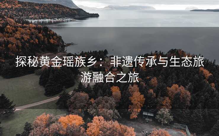 探秘黄金瑶族乡:非遗传承与生态旅游融合之旅 探秘黄金瑶族乡:非遗传承与生态旅游融合之旅