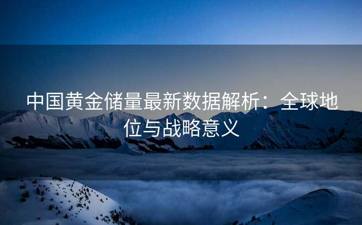 中国黄金储量最新数据解析:全球地位与战略意义 中国黄金储量最新数据解析:全球地位与战略意义