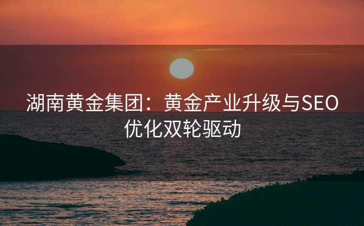 湖南黄金集团:黄金产业升级与SEO优化双轮驱动 湖南黄金集团:黄金产业升级与SEO优化双轮驱动