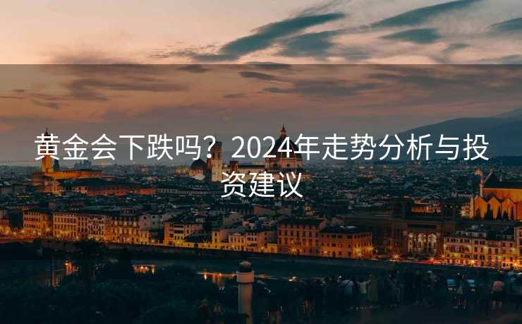 黄金会下跌吗?2024年走势分析与投资建议 黄金会下跌吗?2024年走势分析与投资建议