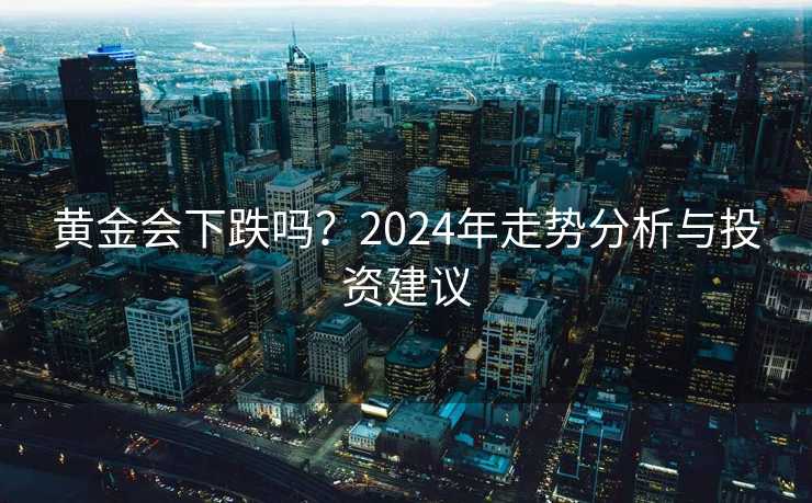 黄金会下跌吗?2024年走势分析与投资建议 黄金会下跌吗?2024年走势分析与投资建议