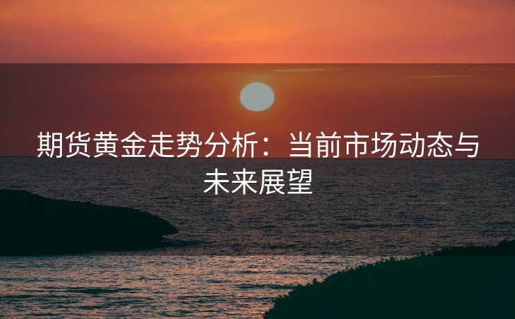 期货黄金走势分析:当前市场动态与未来展望 期货黄金走势分析:当前市场动态与未来展望