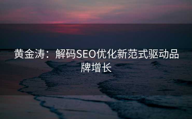 黄金涛:解码SEO优化新范式驱动品牌增长 黄金涛:解码SEO优化新范式驱动品牌增长