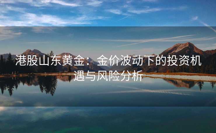 港股山东黄金:金价波动下的投资机遇与风险分析 港股山东黄金:金价波动下的投资机遇与风险分析