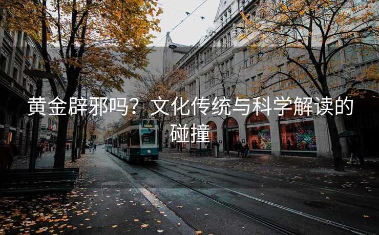 黄金辟邪吗?文化传统与科学解读的碰撞 黄金辟邪吗?文化传统与科学解读的碰撞