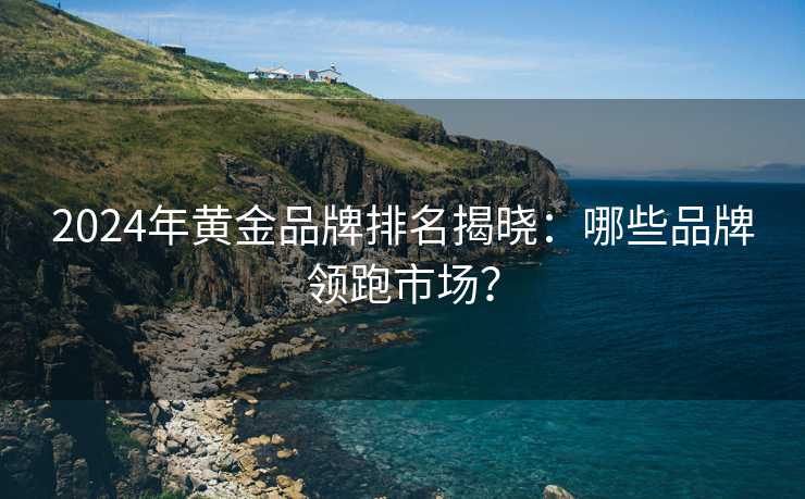 2024年黄金品牌排名揭晓:哪些品牌领跑市场? 2024年黄金品牌排名揭晓:哪些品牌领跑市场?