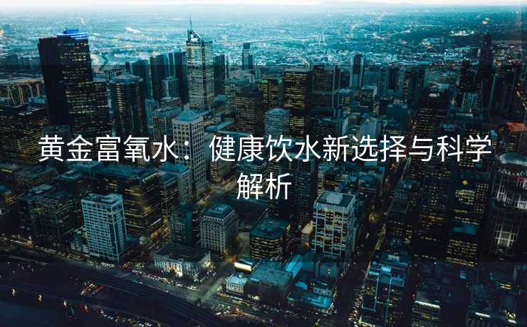 黄金富氧水:健康饮水新选择与科学解析 黄金富氧水:健康饮水新选择与科学解析