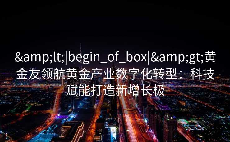 <|begin_of_box|>黄金友领航黄金产业数字化转型:科技赋能打造新增长极 <|begin_of_box|>黄金友领航黄金产业数字化转型:科技赋能打造新增长极