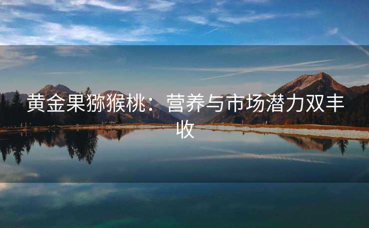 黄金果猕猴桃:营养与市场潜力双丰收 黄金果猕猴桃:营养与市场潜力双丰收