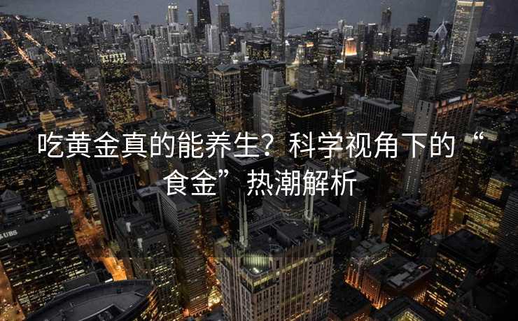 吃黄金真的能养生?科学视角下的“食金”热潮解析 吃黄金真的能养生?科学视角下的“食金”热潮解析