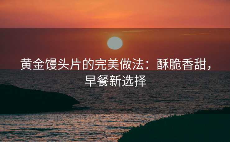 黄金馒头片的完美做法:酥脆香甜,早餐新选择 黄金馒头片的完美做法:酥脆香甜,早餐新选择
