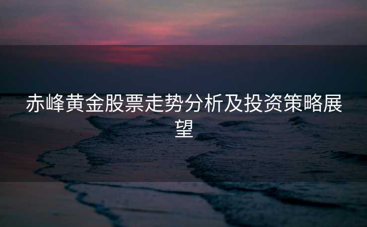 赤峰黄金股票走势分析及投资策略展望 赤峰黄金股票走势分析及投资策略展望