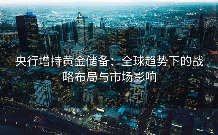 央行增持黄金储备:全球趋势下的战略布局与市场影响 央行增持黄金储备:全球趋势下的战略布局与市场影响