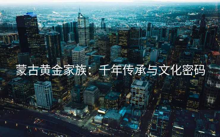 蒙古黄金家族:千年传承与文化密码 蒙古黄金家族:千年传承与文化密码