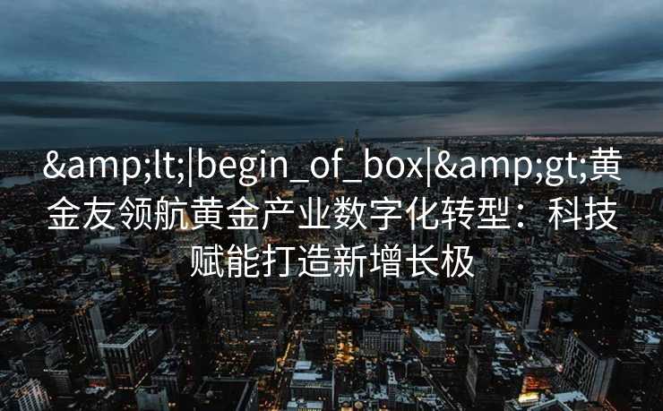 <|begin_of_box|>黄金友领航黄金产业数字化转型:科技赋能打造新增长极 <|begin_of_box|>黄金友领航黄金产业数字化转型:科技赋能打造新增长极