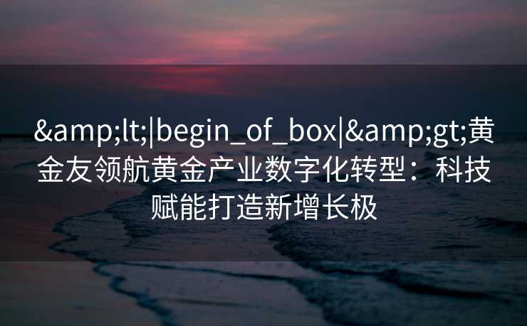 <|begin_of_box|>黄金友领航黄金产业数字化转型:科技赋能打造新增长极 <|begin_of_box|>黄金友领航黄金产业数字化转型:科技赋能打造新增长极