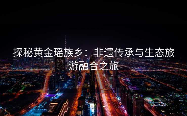 探秘黄金瑶族乡:非遗传承与生态旅游融合之旅 探秘黄金瑶族乡:非遗传承与生态旅游融合之旅