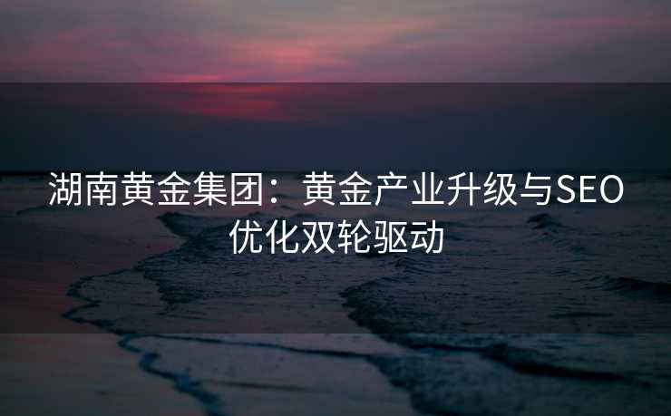 湖南黄金集团:黄金产业升级与SEO优化双轮驱动 湖南黄金集团:黄金产业升级与SEO优化双轮驱动