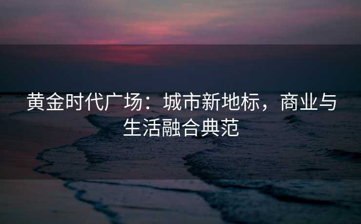 黄金时代广场:城市新地标,商业与生活融合典范 黄金时代广场:城市新地标,商业与生活融合典范