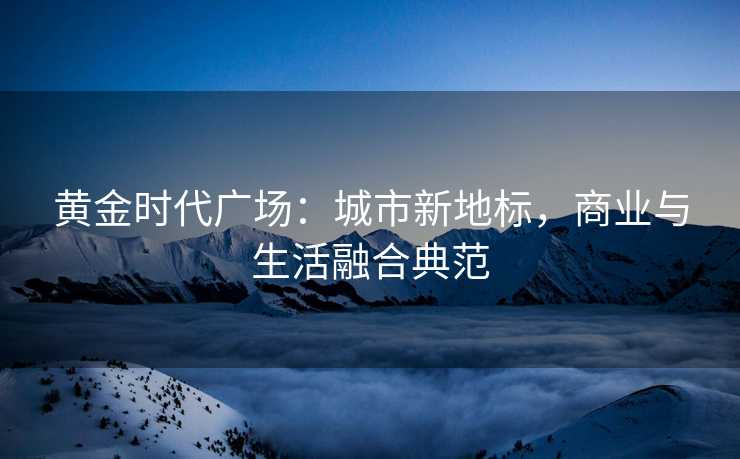 黄金时代广场:城市新地标,商业与生活融合典范 黄金时代广场:城市新地标,商业与生活融合典范