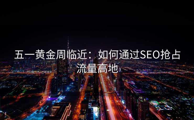 五一黄金周临近:如何通过SEO抢占流量高地 五一黄金周临近:如何通过SEO抢占流量高地