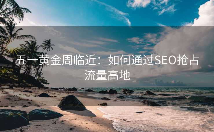 五一黄金周临近:如何通过SEO抢占流量高地 五一黄金周临近:如何通过SEO抢占流量高地