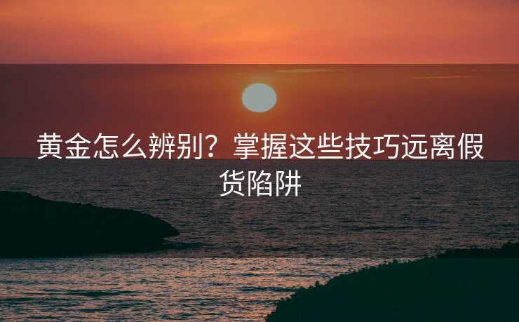 黄金怎么辨别?掌握这些技巧远离假货陷阱 黄金怎么辨别?掌握这些技巧远离假货陷阱