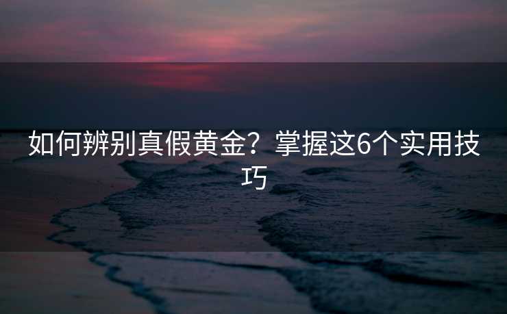 如何辨别真假黄金?掌握这6个实用技巧 如何辨别真假黄金?掌握这6个实用技巧