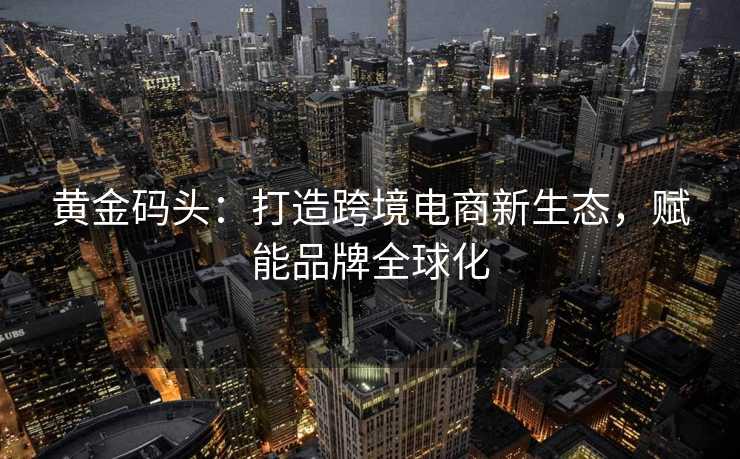 黄金码头:打造跨境电商新生态,赋能品牌全球化 黄金码头:打造跨境电商新生态,赋能品牌全球化