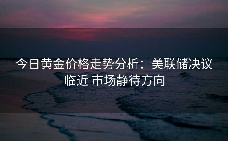今日黄金价格走势分析:美联储决议临近 市场静待方向 今日黄金价格走势分析:美联储决议临近 市场静待方向