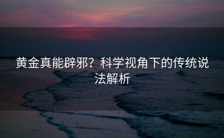 黄金真能辟邪?科学视角下的传统说法解析 黄金真能辟邪?科学视角下的传统说法解析
