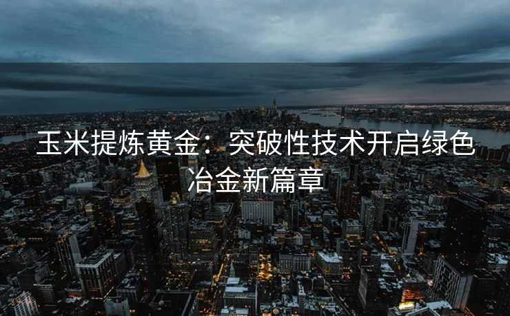 玉米提炼黄金:突破性技术开启绿色冶金新篇章 玉米提炼黄金:突破性技术开启绿色冶金新篇章