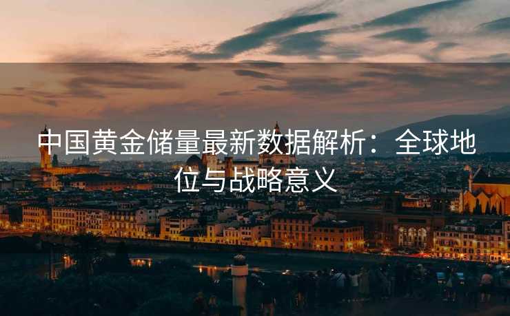 中国黄金储量最新数据解析:全球地位与战略意义 中国黄金储量最新数据解析:全球地位与战略意义