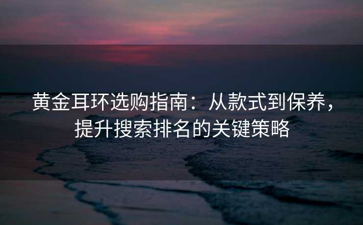 黄金耳环选购指南:从款式到保养,提升搜索排名的关键策略 黄金耳环选购指南:从款式到保养,提升搜索排名的关键策略