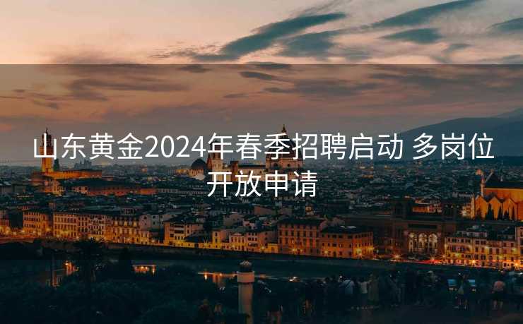 山东黄金2024年春季招聘启动 多岗位开放申请 山东黄金2024年春季招聘启动 多岗位开放申请