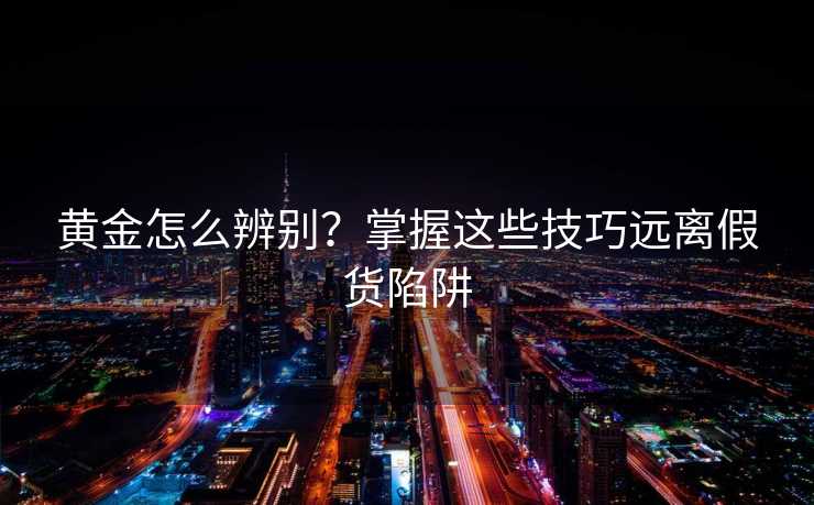 黄金怎么辨别?掌握这些技巧远离假货陷阱 黄金怎么辨别?掌握这些技巧远离假货陷阱