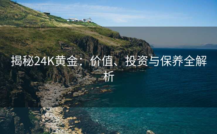 揭秘24K黄金:价值、投资与保养全解析 揭秘24K黄金:价值、投资与保养全解析