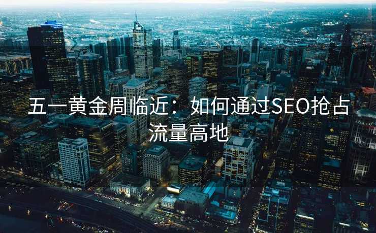 五一黄金周临近:如何通过SEO抢占流量高地 五一黄金周临近:如何通过SEO抢占流量高地