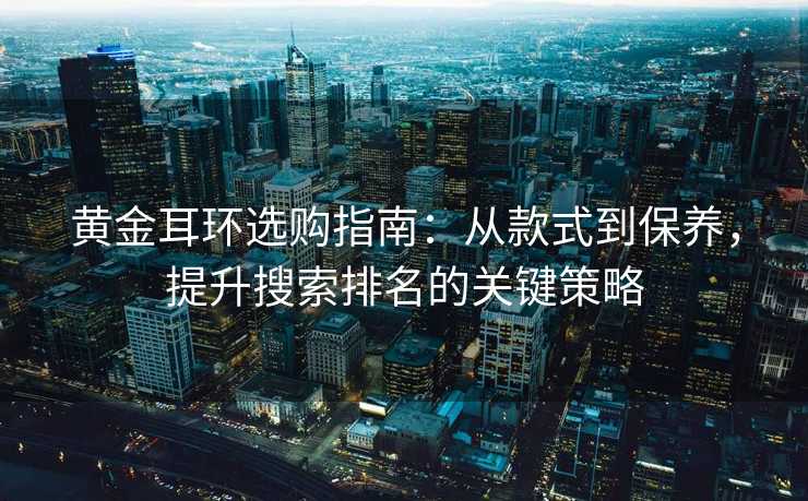 黄金耳环选购指南:从款式到保养,提升搜索排名的关键策略 黄金耳环选购指南:从款式到保养,提升搜索排名的关键策略