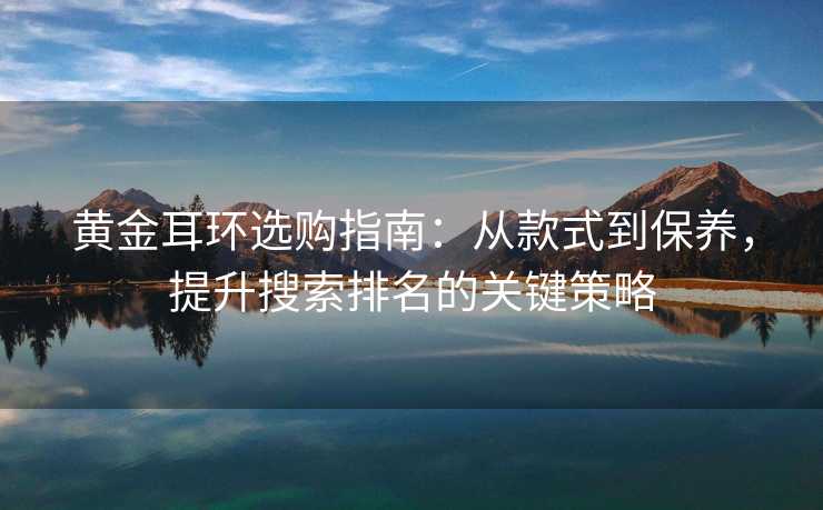 黄金耳环选购指南:从款式到保养,提升搜索排名的关键策略 黄金耳环选购指南:从款式到保养,提升搜索排名的关键策略