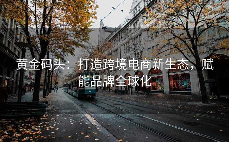 黄金码头:打造跨境电商新生态,赋能品牌全球化 黄金码头:打造跨境电商新生态,赋能品牌全球化