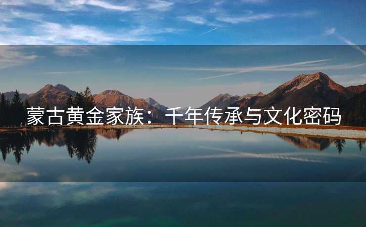 蒙古黄金家族:千年传承与文化密码 蒙古黄金家族:千年传承与文化密码