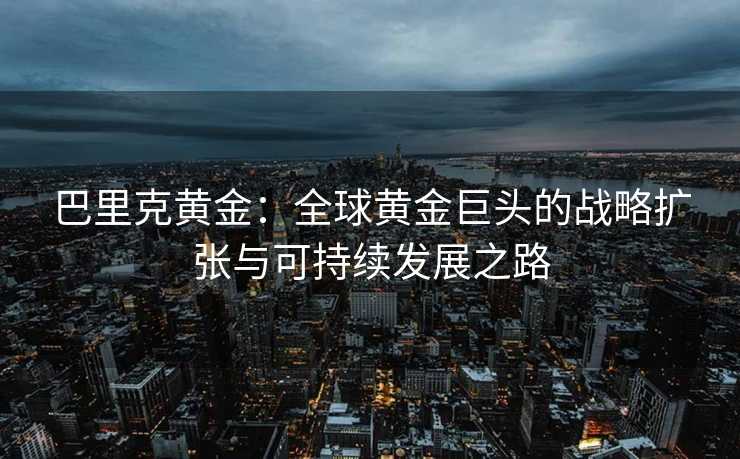巴里克黄金:全球黄金巨头的战略扩张与可持续发展之路 巴里克黄金:全球黄金巨头的战略扩张与可持续发展之路