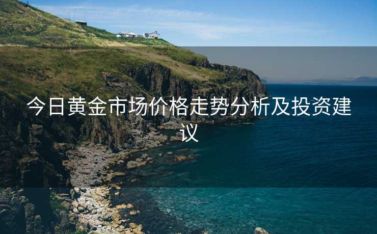 今日黄金市场价格走势分析及投资建议 今日黄金市场价格走势分析及投资建议
