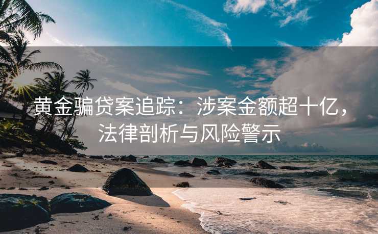 黄金骗贷案追踪:涉案金额超十亿,法律剖析与风险警示 黄金骗贷案追踪:涉案金额超十亿,法律剖析与风险警示