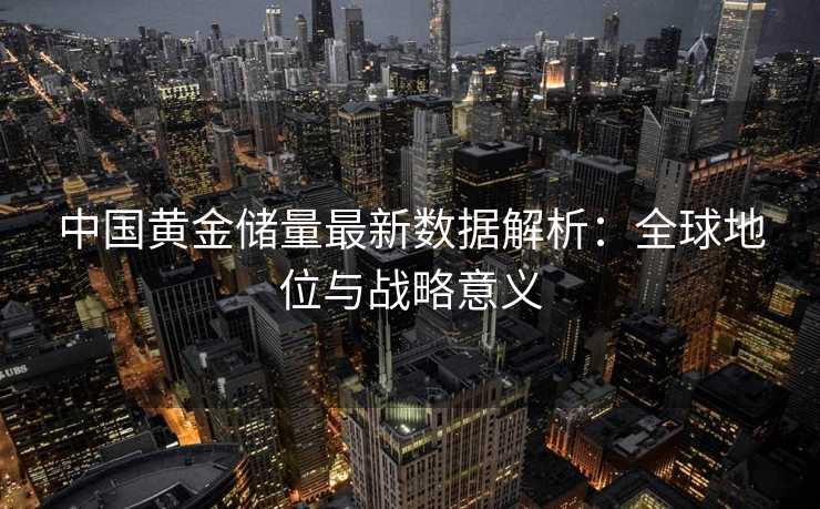 中国黄金储量最新数据解析:全球地位与战略意义 中国黄金储量最新数据解析:全球地位与战略意义